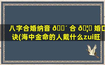 八字合婚纳音 🐴 合 🦆 婚口诀(海中金命的人戴什么zui
旺)